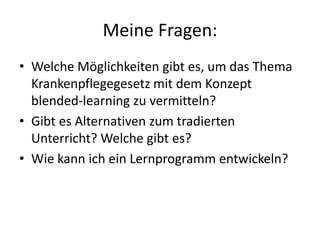 Meine Fragen:Welche Möglichkeiten gibt es, um das Thema Krankenpflegegesetz mit dem Konzept blended-learning zu vermitteln?Gibt es Alternativen zum tradierten Unterricht? Welche gibt es?Wie kann ich ein Lernprogramm entwickeln?