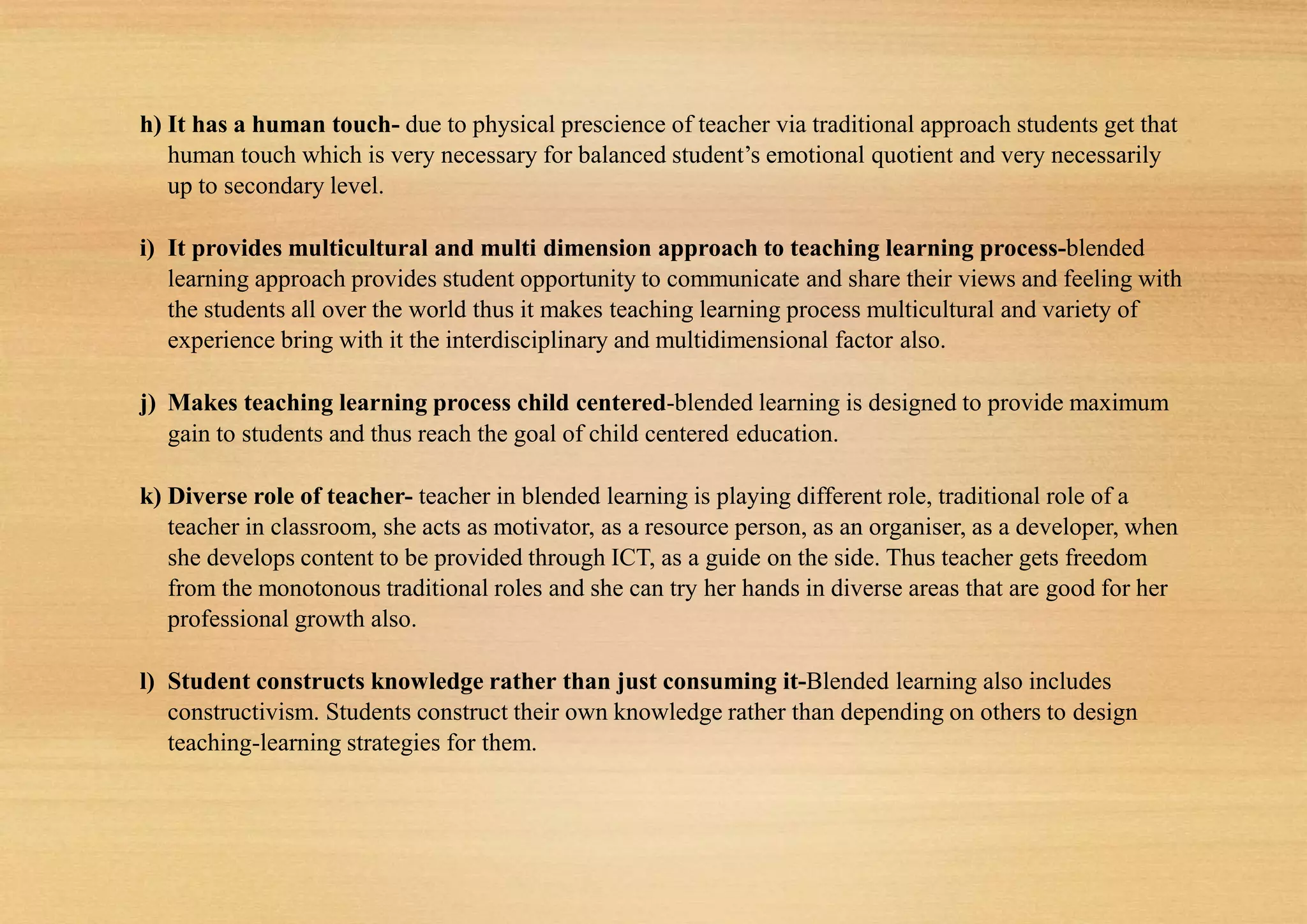 h) It has a human touch- due to physical prescience of teacher via traditional approach students get that
human touch which is very necessary for balanced student’s emotional quotient and very necessarily
up to secondary level.
i) It provides multicultural and multi dimension approach to teaching learning process-blended
learning approach provides student opportunity to communicate and share their views and feeling with
the students all over the world thus it makes teaching learning process multicultural and variety of
experience bring with it the interdisciplinary and multidimensional factor also.
j) Makes teaching learning process child centered-blended learning is designed to provide maximum
gain to students and thus reach the goal of child centered education.
k) Diverse role of teacher- teacher in blended learning is playing different role, traditional role of a
teacher in classroom, she acts as motivator, as a resource person, as an organiser, as a developer, when
she develops content to be provided through ICT, as a guide on the side. Thus teacher gets freedom
from the monotonous traditional roles and she can try her hands in diverse areas that are good for her
professional growth also.
l) Student constructs knowledge rather than just consuming it-Blended learning also includes
constructivism. Students construct their own knowledge rather than depending on others to design
teaching-learning strategies for them.
 