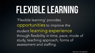 Abd	Karim	Alias@2014
Flexible Learning
‘Flexible learning’ provides
opportunities to improve the
student learning experience
through flexibility in time, pace, mode of
study, teaching approach, forms of
assessment and staffing.
 