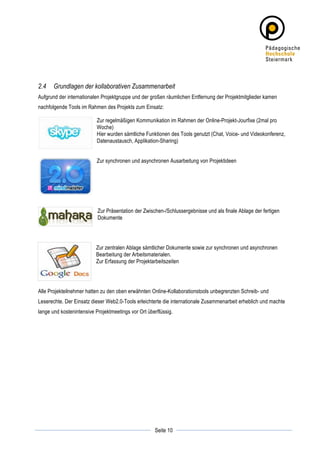 2.4    Grundlagen der kollaborativen Zusammenarbeit
Aufgrund der internationalen Projektgruppe und der großen räumlichen Entfernung der Projektmitglieder kamen
nachfolgende Tools im Rahmen des Projekts zum Einsatz:

                           Zur regelmäßigen Kommunikation im Rahmen der Online-Projekt-Jourfixe (2mal pro
                           Woche)
                           Hier wurden sämtliche Funktionen des Tools genutzt (Chat, Voice- und Videokonferenz,
                           Datenaustausch, Applikation-Sharing)


                           Zur synchronen und asynchronen Ausarbeitung von Projektideen




                           Zur Präsentation der Zwischen-/Schlussergebnisse und als finale Ablage der fertigen
                           Dokumente




                          Zur zentralen Ablage sämtlicher Dokumente sowie zur synchronen und asynchronen
                          Bearbeitung der Arbeitsmaterialen.
                          Zur Erfassung der Projektarbeitszeiten




Alle Projekteilnehmer hatten zu den oben erwähnten Online-Kollaborationstools unbegrenzten Schreib- und
Leserechte. Der Einsatz dieser Web2.0-Tools erleichterte die internationale Zusammenarbeit erheblich und machte
lange und kostenintensive Projektmeetings vor Ort überflüssig.




	
                                                               	
  
	
  
                                                     Seite 10    	
  
 