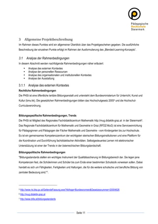 3          Allgemeine	
  Projektbeschreibung	
  
Im Rahmen dieses Punktes wird ein allgemeiner Überblick über das Projektgeschehen gegeben. Die ausführliche
Beschreibung der einzelnen Punkte erfolgt im Rahmen der Ausformulierung des „Blended-Learning-Konzepts“.


3.1           Analyse der Rahmenbedingungen
In diesem Abschnitt werden nachfolgende Rahmenbedingungen näher erläutert:
          •    Analyse des externen Kontextes
          •    Analyse der personellen Ressourcen
          •    Analyse des organisationalen und institutionellen Kontextes
          •    Analyse der Ausstattung

3.1.1 Analyse des externen Kontextes
Rechtliche Rahmenbedingungen
Die PHSt ist eine öffentliche tertiäre Bildungsanstalt und untersteht dem Bundesministerium für Unterricht, Kunst und
Kultur (bmu:kk). Die gesetzlichen Rahmenbedingungen bilden das Hochschulgesetz 2005 5 und die Hochschul-
Curriculaverordnung.


Bildungsspezifische Rahmenbedingungen, Trends
Die PHSt ist Mitglied des Regionales Fachdidaktikzentrum Mathematik http://mug.didaktik-graz.at in der Steiermark6.
Das Regionale Fachdidaktikzentrum für Mathematik und Geometrie in Graz (RFDZ-MuG) ist eine Serviceeinrichtung
für Pädagoginnen und Pädagogen der Fächer Mathematik und Geometrie - vom Kindergarten bis zur Hochschule.
Es ist ein gemeinsames Kompetenzzentrum der wichtigsten steirischen Bildungsinstitutionen und eine Plattform für
die Koordination und Durchführung fachdidaktischer Aktivitäten. Selbstgesteuertes Lernen mit elektronischer
Unterstützung ist einer der Trends in der österreichischen Bildungslandschaft.

Bildungspolitische Rahmenbedingungen
"Bildungsstandards stellen ein wichtiges Instrument der Qualitätssicherung im Bildungsbereich dar. Sie legen jene
Kompetenzen fest, die Schülerinnen und Schüler bis zum Ende einer bestimmten Schulstufe vorweisen sollen. Dabei
handelt es sich um Fähigkeiten, Fertigkeiten und Haltungen, die für die weitere schulische und berufliche Bildung von
zentraler Bedeutung sind."7.




5      http://www.ris.bka.gv.at/GeltendeFassung.wxe?Abfrage=Bundesnormen&Gesetzesnummer=20004626
6      http://mug.didaktik-graz.at
7      http://www.bifie.at/bildungsstandards



	
                                                                     	
  
	
  
                                                           Seite 11    	
  
 