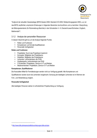 "Aufgrund der aktuellen Gesetzeslage (BIFIE-Gesetz 2008, Standard-VO 2009, Reifeprüfungsgesetz 2009, u.a.) ist
das BIFIE verpflichtet, empirische Erhebungen in folgenden Bereichen durchzuführen und zu berichten: Überprüfung
der Bildungsstandards (für Rückmeldung+Berichte) in den Schulstufen 4 + 8; Deutsch/Lesen/Schreiben, Englisch,
Mathematik“8.


3.1.2 Analyse der personellen Ressourcen
In diesem Abschnitt geht es um die Analyse folgender Punkte:
          •    Rollen und Funktionen
          •    Kompetenzen und formale Qualifikationen
          •    Personelle Verfügbarkeit
Rollen und Funktionen
          •    Projektleiter: Durch das Projektteam bestimmt
          •    Konzepter: Mitglieder des Projektteams
          •    Didaktiker: Mitglieder des Projektteams
          •    Lehrender: Lehrendenteam der PHSt
          •    Inhaltsexperte: Lehrendenteam der PHSt
          •    IT-Entwickler: Projektteam, Zentrum 5 IT und Medien
          •    Medienentwickler: Projektteam, Zentrum 5 IT und Medien
Kompetenzen, Qualifikationen
Die finanziellen Mittel für Fremdleistungen werden nicht zur Verfügung gestellt. Alle Kompetenzen und
Qualifikationen werden durch die Lehrenden eingebracht. Schulung der beteiligten Lehrenden ist im Rahmen der
Fort-, und Weiterbildung möglich.

Personelle Verfügbarkeit

Alle beteiligten Personen stehen im erforderlichen Projektumfang zur Verfügung




8      http://www.bifie.at/wissenschaftliche-erhebungen-bifie-schulen

	
                                                                          	
  
	
  
                                                                 Seite 12   	
  
 