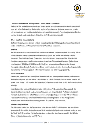 Lernkultur, Stellenwert der Bildung und des Lernens in einer Organisation
Die PHSt ist eine tertiäre Bildungsinstitution, aus diesem Grunde kann davon ausgegangen werden, dass Bildung
einen sehr hohen Stellenwert hat. Die Lernkultur ist eher auf eine klassische Sichtweise ausgerichtet. In vielen
Lehrveranstaltungen wird medial unterstützt gelehrt, eine gezielte Umsetzung in Form eines didaktischen Blended-
Learning-Konzepts wurde bis zu diesem Zeitpunkt an der PHSt noch nicht umgesetzt.


3.1.4 Analyse der Ausstattung
Die für ein Blended-Learning-Szenario benötigte Ausstattung ist an der PHSt prinzipiell vorhanden. Nachstehend
werden nur die für das Lern Arrangement relevante ICT Ausstattung beschrieben.

Netzwerk
Alle vier Gebäude der PHSt sind mit Glasfaser untereinander verkabelt. Der Betreiber dieser Verkabelung sind die
Grazer-Stadtwerke, die PHSt mietet die Infrastruktur der Backbones. Alle Räume aller Gebäude (Campus
Hasnerplatz, Theodor-Körner-Straße, Ortweinplatz) sind in das Netzwerk eingebunden. Über die strukturierte
Verkabelung werden sowohl das Computernetzwerk, wie auch das Telefonnetzwerk betrieben. Die Bandbreite
variiert zwischen 100 MBit und 1GB Ethernet. Ein WLAN wird gerade aufgebaut. Es werden der Campus
Hasnerplatz und das Gebäude Theodor-Körner-Straße erreicht betrieben. In jedem Seminar-, Schulungsraum oder
Klassenzimmer der Praxishauptschule befinden sich mindestens zwei Netzwerkzugänge (RJ45).

Server-Infrastruktur
Die PHSt wird extern unter der Domain phst.at und intern unter der Domain phst.intern verwaltet. Unter der Host-
Adresse moodle.phst.at wird eine eigenes LMS betrieben. Als LMS ist zurzeit das PHP und MySQL basierte LMS
Moodle in der Version 1.9.6+ installiert. Als Single-Sign-On-System ist moodle direkt an ADS der Domain phst.intern
gebunden.

Jede/r Studierende/r und jede/r Mitarbeiter/in haben mit ihrer/ihrem PHSt-Account zugriff auf das LMS. Die
Standardinstallation von moodle wurde um einige Module wie zum Beispiel Exabis E-Portfolio erweitert. Jede/r
inskribierte Student/in hat eine E-Mail-Adresse (vorname.zuname@phst.at) und einen über VPN erreichbaren
Filespace am Fileserver. Zur administrativen Studierenden-Verwaltung wird wie an allen Pädagogischen
Hochschulen in Österreich das Webbasierte System der TU-Graz "PH-Online" verwendet.

Seminar-/Computerräume
Wie oben bereits erwähnt sind alle Seminarräume in das Netzwerk der PHSt mit mindestens zwei Anschlüssen
angebunden. In den meisten Seminarräumen, die für die Ausbildung der Studierenden verwendet werden, ist auch
das WLAN der PHSt erreichbar. Fast alle Seminarräume verfügen über einen Beamer, ungefähr die Hälfte der
Räume verfügt aber Lautsprecher und DVD-Player.


	
                                                                 	
  
	
  
                                                       Seite 15    	
  
 