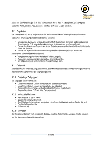 Neben den Seminarräumen gibt es 13 reine Computerräume mit bis max. 14 Arbeitsplätzen. Die Standgeräte
werden mit WinXP, Windows Vista, Windows 7 oder Mac OS X Snow Leopard betrieben.


3.2        Projektziele
Die Ziele beziehen sich auf die Projektarbeit an der Donau-Universität Krems. Die Projektarbeit beschreibt die
Machbarkeit der Umsetzung eines Blended-Learning-Szenarios:

       •    Umsetzen des Curriculums der des LG Erweit. Lehrbef. Hauptschulen, Mathematik als Blended Learning
            Szenarios an der PHSt unter der Berücksichtung der Strukturvarianten nach Sankofi/Szucich.
       •    Planung des Didaktischen Szenarios auf der der Gestaltungsebene der Lernbereiche | Unterrichtskonzepte
            für alle vier Semester.
       •    Planung der Begleitmaßnahmen zum Einführung diese Blended-Leaning-Konzepts an der PHSt
Dabei werden nachfolgende Nichtziele definiert:
       •    Komplette Planung aller didaktischen Ebenen für den Lehrgang.
       •    Ausarbeiten einer gesamten Lernveranstaltung für einen Lehrenden.
       •    Ein fertig ausgearbeitet und einsetzbares Konzept (Ready to Start).

3.3        Zielgruppe
Unter diesem Punkt werden die Zielgruppen definiert, deren Merkmale beschrieben, die Motivationen genannt sowie
die erforderlichen Vorkenntnisse der Zielgruppen genannt.


3.3.1 Festgelegte Zielgruppen:
Die Zielgruppen sehen wie folgt aus:
       •    Lehrer/innen mit einem Lehramt an Hauptschulen (bereits im Schuldienst)
       •    Lehrer/innen mit einem Lehramt an Hauptschulen (auf Jobsuche)
       •    Religionslehrer/innen (Religion und Mathematik als Lehramt an Hauptschulen)
       •    Regelstudierende der PHSt (als dritter Fachgegenstand)

3.3.2 Individuelle Merkmale
       •    Alter: zwischen 19 und 50 Jahren
       •    Geschlecht: weiblich und männlich
       •    Beruf: Studierende, Lehrer/innen, ausgebildete Lehrer/innen die teilweise in anderen Berufen tätig sind
       •    Persönliche Disposition: KA
       •    Präferenzen: KA

3.3.3 Motivation
Die Motivation wird als sehr hoch eingeschätzt, da die zu erwarteten Teilnehmer den Lehrgang freiwillig besuchen
und den Mehraufwand bewusst in Kauf nehmen.




	
                                                                   	
  
	
  
                                                         Seite 16    	
  
 