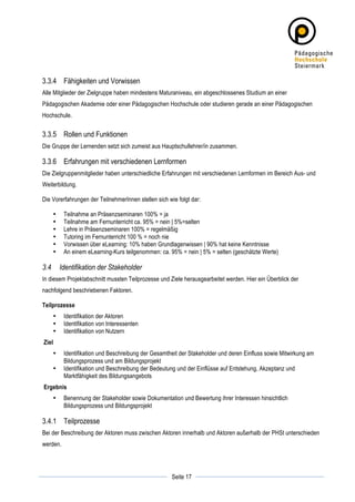 3.3.4 Fähigkeiten und Vorwissen
Alle Mitglieder der Zielgruppe haben mindestens Maturaniveau, ein abgeschlossenes Studium an einer
Pädagogischen Akademie oder einer Pädagogischen Hochschule oder studieren gerade an einer Pädagogischen
Hochschule.


3.3.5 Rollen und Funktionen
Die Gruppe der Lernenden setzt sich zumeist aus Hauptschullehrer/in zusammen.

3.3.6 Erfahrungen mit verschiedenen Lernformen
Die Zielgruppenmitglieder haben unterschiedliche Erfahrungen mit verschiedenen Lernformen im Bereich Aus- und
Weiterbildung.

Die Vorerfahrungen der TeilnehmerInnen stellen sich wie folgt dar:

          •    Teilnahme an Präsenzseminaren 100% = ja
          •    Teilnahme am Fernunterricht ca. 95% = nein | 5%=selten
          •    Lehre in Präsenzseminaren 100% = regelmäßig
          •    Tutoring im Fernunterricht 100 % = noch nie
          •    Vorwissen über eLearning: 10% haben Grundlagenwissen | 90% hat keine Kenntnisse
          •    An einem eLearning-Kurs teilgenommen: ca. 95% = nein | 5% = selten (geschätzte Werte)

3.4           Identifikation der Stakeholder
In diesem Projektabschnitt mussten Teilprozesse und Ziele herausgearbeitet werden. Hier ein Überblick der
nachfolgend beschriebenen Faktoren.

Teilprozesse
          •    Identifikation der Aktoren
          •    Identifikation von Interessenten
          •    Identifikation von Nutzern
       Ziel
          •    Identifikation und Beschreibung der Gesamtheit der Stakeholder und deren Einfluss sowie Mitwirkung am
               Bildungsprozess und am Bildungsprojekt
          •    Identifikation und Beschreibung der Bedeutung und der Einflüsse auf Entstehung, Akzeptanz und
               Marktfähigkeit des Bildungsangebots
       Ergebnis
          •    Benennung der Stakeholder sowie Dokumentation und Bewertung ihrer Interessen hinsichtlich
               Bildungsprozess und Bildungsprojekt

3.4.1 Teilprozesse
Bei der Beschreibung der Aktoren muss zwischen Aktoren innerhalb und Aktoren außerhalb der PHSt unterschieden
werden.



	
                                                                   	
  
	
  
                                                          Seite 17   	
  
 
