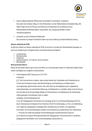 •   Institut 2 allgemeinbildende Pflichtschulen einschließlich Vorschulstufe - Ausbildung:
           Die Leiterin des Institutes 2 Mag. Dr. Erika Rottensteiner und der Stellvertretende Institutsleiter Mag. DDr.
           Walter Vogel sind für die Planung, Durchführung und Organisation der Ausbildung zur/zum
           Pflichtschullehrerin/Pflichtschullehrer verantwortlich. Der Lehrgang ELHM fällt in diesen
           Verantwortungsbereich.

       •   Lehrenden aus dem Fachbereich Mathematik:
           Die Lehrenden aus diesem Fachbereich haben noch kaum Erfahrung im Bereich Blended-Learning.

Aktoren außerhalb der PHSt
Es gibt eine Vielzahl von Aktoren außerhalb der PHSt. Es wird hier zu Gunsten der Übersichtlichkeit deswegen nur
eine kurze Aufzählung der wichtigsten Aktoren ohne Beschreibung durchgeführt:

       •   Landesschulrat
       •   Bezirksschulräte
       •   Inspektoren
       •   Bundesministerium für Unterricht, Kunst und Kultur
       •   Bildungspolitik
Nicht personale Aktoren
Neben den personalen Aktoren gibt es auch eine Reihe von nicht personalen Aktoren im Umfeld des Projekts. Diese
werden nachfolgend kurz aufgeführt und beschreiben.

       •   Hochschulgesetz 2005, Fassung vom 12.01.2010
           Fernstudien
           § 37. Die Curricula können vorsehen, dass einzelne Studien bzw. Studienteile unter Einbeziehung von
           Formen des Fernstudiums sowie unter Berücksichtigung und Einbeziehung von elektronischen
           Lernumgebungen geführt werden können. Dies, falls haben sie die Aufgliederung der vorgesehenen
           Unterrichtseinheiten auf unterrichtliche Betreuung und Selbststudium zu enthalten. Dabei ist die Erreichung
           des Lehrzieles durch die planmäßige Abfolge von Präsenzstudium und Selbststudium der Studierenden
           mittels geeigneter Lernmaterialien sicher zu stellen.
           Lehrgänge, Hochschullehrgänge § 39.
           (1) An den Pädagogischen Hochschulen sind Lehrgänge (§ 35 Z 3) und Hochschullehrgänge (§ 35 Z 2),
           deren Arbeitsaufwand mindestens 60 und höchstens 90 ECTS-Credits beträgt, zur Fort- und Weiterbildung
           und in allgemein pädagogischen Angelegenheiten der Betreuung von Kindern und Jugendlichen
           einzurichten. Die Hochschullehrgänge schließen mit der Bezeichnung „Akademischer bzw. Akademische
           …“ mit einem die Inhalte des jeweiligen Hochschullehrganges charakterisierenden Zusatz ab.
           (2) Im Rahmen der eigenen Rechtspersönlichkeit der Pädagogischen Hochschule können in sämtlichen
           pädagogischen Berufsfeldern auch Hochschullehrgänge (insbesondere zur

	
                                                                   	
  
	
  
                                                         Seite 19    	
  
 