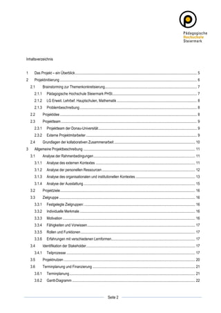 Inhaltsverzeichnis


1	
          Das Projekt – ein Überblick................................................................................................................................... 5	
  
2	
          Projektinitiierung ................................................................................................................................................... 6	
  
        2.1	
        Brainstorming zur Themenkonkretisierung................................................................................................... 7	
  
             2.1.1	
   Pädagogische Hochschule Steiermark PHSt........................................................................................... 7	
  
             2.1.2	
   LG Erweit. Lehrbef. Hauptschulen, Mathematik ...................................................................................... 8	
  
             2.1.3	
   Problembeschreibung .............................................................................................................................. 8	
  
        2.2	
        Projektidee ................................................................................................................................................... 8	
  
        2.3	
        Projektteam .................................................................................................................................................. 9	
  
             2.3.1	
   Projektteam der Donau-Universität.......................................................................................................... 9	
  
             2.3.2	
   Externe Projektmitarbeiter ....................................................................................................................... 9	
  
        2.4	
        Grundlagen der kollaborativen Zusammenarbeit ....................................................................................... 10	
  
3	
          Allgemeine Projektbeschreibung ........................................................................................................................ 11	
  
        3.1	
        Analyse der Rahmenbedingungen ............................................................................................................. 11	
  
             3.1.1	
   Analyse des externen Kontextes ........................................................................................................... 11	
  
             3.1.2	
   Analyse der personellen Ressourcen .................................................................................................... 12	
  
             3.1.3	
   Analyse des organisationalen und institutionellen Kontextes ................................................................ 13	
  
             3.1.4	
   Analyse der Ausstattung ........................................................................................................................ 15	
  
        3.2	
        Projektziele................................................................................................................................................. 16	
  
        3.3	
        Zielgruppe .................................................................................................................................................. 16	
  
             3.3.1	
   Festgelegte Zielgruppen: ....................................................................................................................... 16	
  
             3.3.2	
   Individuelle Merkmale ............................................................................................................................ 16	
  
             3.3.3	
   Motivation .............................................................................................................................................. 16	
  
             3.3.4	
   Fähigkeiten und Vorwissen.................................................................................................................... 17	
  
             3.3.5	
   Rollen und Funktionen........................................................................................................................... 17	
  
             3.3.6	
   Erfahrungen mit verschiedenen Lernformen.......................................................................................... 17	
  
        3.4	
        Identifikation der Stakeholder..................................................................................................................... 17	
  
             3.4.1	
   Teilprozesse .......................................................................................................................................... 17	
  
        3.5	
        Projektnutzen ............................................................................................................................................. 20	
  
        3.6	
        Terminplanung und Finanzierung .............................................................................................................. 21	
  
             3.6.1	
   Terminplanung ....................................................................................................................................... 21	
  
             3.6.2	
   Gantt-Diagramm .................................................................................................................................... 22	
  


	
                                                                                                       	
  
	
  
                                                                                         Seite 2         	
  
 
