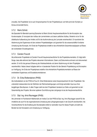 (moodle). Als Projektleiter ist er auch Ansprechpartner für den Projektbetreuer und hält somit den Kontakt zur
Donau-Universität Krems.


3.7.2 Mario Scholz
Als Spezialist für Blended-Learning-Szenarien ist Mario Scholz Hauptverantwortlicher für die Konzeption des
Kurskonzeptes. Er konzipiert den Aufbau der Lerneinheiten und deren zeitlichen Aufbau. Weiterhin ist er für die
didaktische Aufbereitung der Inhalte und für die Ausformulierung der Lernziele verantwortlich. Er koordiniert die
Abstimmung der Ergebnisse mit den anderen Projektbeteiligten und garantiert für die wissenschaftlich fundierte
Umsetzung des Konzepts. Am Ende der Projektphase erstellt er das erforderliche Gesamtkonzeptpapier auf Basis
der erarbeiteten Einzelergebnisse.


3.7.3 Carsten Freundl
Als erfahrender Projektleiter ist Carsten Freundl Hauptverantwortlicher für die Projektdokumentation. Er trägt dafür
Sorge, dass alle während des Projekts relevanten Informationen, Daten und Dokumente archiviert und dokumentiert
werden. Er ist für die genaue Erfassung der Arbeitsaufwände und deren Abstimmung mit dem Projektplan
verantwortlich. Neben dieser Aufgabe steht er in beratender Position für den Bereich Projektleitung und Konzeption
zur Verfügung. Am Ende der Projektphase erstellt er die erforderliche Projektdokumentation auf Basis der
erarbeiteten Ergebnisse und Einzeldokumentationen.


3.7.4 Dr. Erika Rottensteiner (PHSt)
Als Institutsleiterin an der PHSt ist Frau Dr. Erika Rottensteiner erste Ansprechpartnerin für den Projektleiter. Sie
unterstützt insbesondere bei der Definition der Rahmenbedingungen und bringt wertvollen Input aus Ihrer
langjährigen Berufspraxis. In allen Fragen steht sie dem Projektteam beratend zur Seite und garantiert so den
Gesamterfolg des Projekts. Bei einer späteren Durchführung des Lehrgangs ist sie die Hauptverantwortliche.


3.7.5 Dipl. Ing. Arno Raunegger (PHSt)
Als Lehrender im Fachbereich Mathematik am Institut 2 an der PHSt ist Dipl. Ing. Arno Raunegger sowohl für die
inhaltliche als auch für die organisatorische Umsetzung des Lehrgangskonzepts in der Zukunft verantwortlich. Als
Verantwortlicher für die Erstellung der Stundenpläne liefert er wertvollen Input für dieses Projekt und steht als
Berater bei der Konzeption und Umsetzung zur Verfügung.




	
                                                                  	
  
	
  
                                                        Seite 23    	
  
 