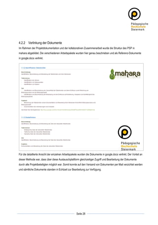 4.2.2 Verlinkung der Dokumente
Im Rahmen der Projektdokumentation und der kollaborativen Zusammenarbeit wurde die Struktur des PSP in
mahara abgebildet. Die verschiedenen Arbeitspakete wurden hier genau beschrieben und als Referenz-Dokumente
in google.docs verlinkt.




Für die detaillierte Ansicht der einzelnen Arbeitspakete wurden die Dokumente in google.docs verlinkt. Der Vorteil an
dieser Methode war, dass über diese Austauschplattform gleichzeitiger Zugriff und Bearbeitung der Dokumente
durch alle Projektbeteiligten möglich war. Somit konnte auf den Versand von Dokumenten per Mail verzichtet werden
und sämtliche Dokumente standen in Echtzeit zur Bearbeitung zur Verfügung.




	
                                                                	
  
	
  
                                                      Seite 28    	
  
 