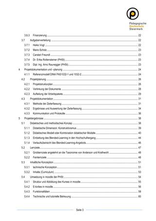 3.6.3	
   Finanzierung .......................................................................................................................................... 22	
  
        3.7	
        Aufgabenverteilung .................................................................................................................................... 22	
  
             3.7.1	
   Heiko Vogl ............................................................................................................................................. 22	
  
             3.7.2	
   Mario Scholz .......................................................................................................................................... 23	
  
             3.7.3	
   Carsten Freundl ..................................................................................................................................... 23	
  
             3.7.4	
   Dr. Erika Rottensteiner (PHSt)............................................................................................................... 23	
  
             3.7.5	
   Dipl. Ing. Arno Raunegger (PHSt).......................................................................................................... 23	
  
4	
          Projektdokumentation und –planung .................................................................................................................. 24	
  
             4.1.1	
   Referenzmodell DINA PAS1032-1 und 1032-2...................................................................................... 24	
  
        4.2	
        Projektplanung ........................................................................................................................................... 26	
  
             4.2.1	
   Projektstrukturplan ................................................................................................................................. 26	
  
             4.2.2	
   Verlinkung der Dokumente .................................................................................................................... 28	
  
             4.2.3	
   Aufteilung der Arbeitspakete.................................................................................................................. 29	
  
        4.3	
        Projektdokumentation ................................................................................................................................ 31	
  
             4.3.1	
   Methode der Zeiterfassung .................................................................................................................... 31	
  
             4.3.2	
   Ergebnisse und Auswertung der Zeiterfassung ..................................................................................... 34	
  
             4.3.3	
   Kommunikation und Protokolle .............................................................................................................. 36	
  
5	
          Projektergebnisse ............................................................................................................................................... 38	
  
        5.1	
        Didaktisches und methodisches Konzep ................................................................................................... 38	
  
             5.1.1	
   Didaktische Dimension: Konstruktivismus ............................................................................................. 39	
  
             5.1.2	
   Didaktisches Modell oder Kombination didaktischer Modelle ................................................................ 40	
  
             5.1.3	
   Einbettung des Blended-Learning in den Hochschulhergang................................................................ 44	
  
             5.1.4	
   Verlaufsübersicht des Blended-Learning-Angebots............................................................................... 46	
  
        5.2	
        Lernziele..................................................................................................................................................... 47	
  
             5.2.1	
   Groblernziele angelehnt an die Taxonomie von Anderson und Krathwohl ............................................ 48	
  
             5.2.2	
   Feinlernziele .......................................................................................................................................... 48	
  
        5.3	
        Inhaltliche Konzeption ................................................................................................................................ 51	
  
             5.3.1	
   technische Konzeption........................................................................................................................... 51	
  
             5.3.2	
   Inhalte (Curriculum) ............................................................................................................................... 53	
  
        5.4	
        Umsetzung in moodle der PHSt................................................................................................................. 54	
  
             5.4.1	
   Struktur und Abbildung des Kurses in moodle....................................................................................... 55	
  
             5.4.2	
   E-tivities in moodle................................................................................................................................. 56	
  
             5.4.3	
   Funktionalitäten ..................................................................................................................................... 58	
  
             5.4.4	
   Technische und tutorielle Betreuung ..................................................................................................... 60	
  



	
                                                                                                       	
  
	
  
                                                                                         Seite 3         	
  
 