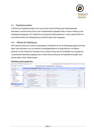 4.3    Projektdokumentation
Im Rahmen der Projektdokumentation wird in einem ersten Schritt die Erfassung der Projektarbeitszeiten
beschrieben und danach näher auf die von den Projektmitarbeitern geleisteten Zeiten und deren Verteilung auf die
Arbeitspakete eingegangen. Dem schließt sich eine Analyse der Arbeitsaufwände an. In einem zweiten Schritt wird
auf die Dokumentation der Arbeitsergebnisse und Abstimmungen näher eingegangen.


4.3.1 Methode der Zeiterfassung
Nach intensiver Sichtung und Tests der vorgeschlagenen Projektstools hat sich die Projektgruppe gegen den Einsatz
dieser Tools entschieden, da es zu erheblichen Kompatibilitätsproblemen mit Apple-Rechnern und Software
gekommen ist. Man entschied sich deswegen für eine einfache Lösung über eine Exceltabelle, die auf google docs
zur gemeinsamen Bearbeitung abgelegt wurde. Auf diese Weise konnte jeder der Projektteilnehmer täglich seine
Stunden selber in dieser Tabelle erfassen.

Zeiterfassung über google docs




	
                                                              	
  
	
  
                                                     Seite 31   	
  
 