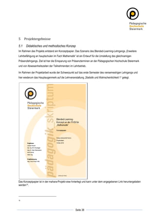 5      Projektergebnisse	
  

5.1     Didaktisches und methodisches Konzep
Im Rahmen des Projekts entstand ein Konzeptpapier. Das Szenario des Blended-Learning-Lehrgangs „Erweitere
Lehrbefähigung an hauptschulen im Fach Mathematik“ ist ein Entwurf für die Umstellung des gleichnamigen
Präsenzlehrgangs. Ziel ist hier die Einsparung von Präsenzterminen an der Pädagogischen Hochschule Steiermark
und von Abwesenheitszeiten der Teilnehmenden im Lehrbetrieb.

Im Rahmen der Projektarbeit wurde der Schwerpunkt auf das erste Semester des viersemestrigen Lehrgangs und
hier wiederum das Hauptaugenmerk auf die Lehrveranstaltung „Statistik und Wahrscheinlichkeit 1“ gelegt.




Das Konzeptpapier ist in der mahara-Projekt-view hinterlegt und kann unter dem angegebenen Link heruntergeladen
werden14.




14



	
                                                              	
  
	
  
                                                     Seite 38   	
  
 