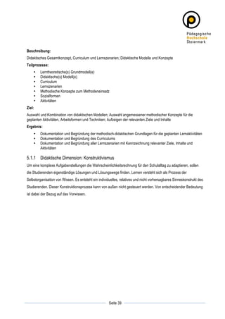 Beschreibung:
Didaktisches Gesamtkonzept, Curriculum und Lernszenarien; Didaktische Modelle und Konzepte
Teilprozesse:
       •   Lerntheoretische(s) Grundmodell(e)
       •   Didaktische(s) Modell(e)
       •   Curriculum
       •   Lernszenarien
       •   Methodische Konzepte zum Methodeneinsatz
       •   Sozialformen
       •   Aktivitäten
Ziel:
Auswahl und Kombination von didaktischen Modellen; Auswahl angemessener methodischer Konzepte für die
geplanten Aktivitäten, Arbeitsformen und Techniken; Aufzeigen der relevanten Ziele und Inhalte
Ergebnis:
       •   Dokumentation und Begründung der methodisch-didaktischen Grundlagen für die geplanten Lernaktivitäten
       •   Dokumentation und Begründung des Curriculums
       •   Dokumentation und Begründung aller Lernszenarien mit Kennzeichnung relevanter Ziele, Inhalte und
           Aktivitäten

5.1.1 Didaktische Dimension: Konstruktivismus
Um eine komplexe Aufgabenstellungen die Wahrscheinlichkeitsrechnung für den Schulalltag zu adaptieren, sollen
die Studierenden eigenständige Lösungen und Lösungswege finden. Lernen versteht sich als Prozess der
Selbstorganisation von Wissen. Es entsteht ein individuelles, relatives und nicht vorhersagbares Sinneskonstrukt des
Studierenden. Dieser Konstruktionsprozess kann von außen nicht gesteuert werden. Von entscheidender Bedeutung
ist dabei der Bezug auf das Vorwissen.




	
                                                               	
  
	
  
                                                      Seite 39   	
  
 