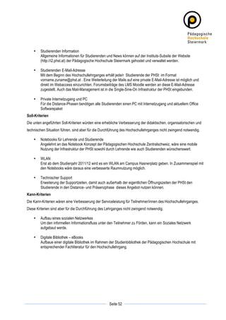 •   Studierenden Information
           Allgemeine Informationen für Studierenden und News können auf der Instituts-Subsite der Website
           (http://i2.phst.at) der Pädagogische Hochschule Steiermark gehostet und verwaltet werden.

       •   Studierenden E-Mail-Adresse
           Mit dem Beginn des Hochschullehrganges erhält jede/r Studierende der PHSt im Format
           vorname.zuname@phst.at . Eine Weiterleitung der Mails auf eine private E-Mail-Adresse ist möglich und
           direkt im Webaccess einzurichten. Forumsbeiträge des LMS Moodle werden an diese E-Mail-Adresse
           zugestellt. Auch das Mail-Management ist in die Single-Sine-On Infrastruktur der PHSt eingebunden.

       •   Private Internetzugang und PC
           Für die Distance-Phasen benötigen alle Studierenden einen PC mit Internetzugang und aktuellem Office
           Softwarepaket
Soll-Kriterien
Die unten angeführten Soll-Kriterien würden eine erhebliche Verbesserung der didaktischen, organisatorischen und
technischen Situation führen, sind aber für die Durchführung des Hochschullehrganges nicht zwingend notwendig.

       •   Notebooks für Lehrende und Studierende
           Angelehnt an das Notebook Konzept der Pädagogischen Hochschule Zentralschweiz, wäre eine mobile
           Nutzung der Infrastruktur der PHSt sowohl durch Lehrende wie auch Studierenden wünschenswert.

       •   WLAN
           Erst ab dem Studienjahr 2011/12 wird es ein WLAN am Campus Hasnerplatz geben. In Zusammenspiel mit
           den Notebooks wäre daraus eine verbesserte Raumnutzung möglich.

       •   Technischer Support
           Erweiterung der Supportzeiten, damit auch außerhalb der eigentlichen Öffnungszeiten der PHSt den
           Studierende in den Distance- und Präsenzphase dieses Angebot nutzen können.
Kann-Kriterien
Die Kann-Kriterien wären eine Verbesserung der Serviceleistung für Teilnehmer/innen des Hochschullehrganges.
Diese Kriterien sind aber für die Durchführung des Lehrganges nicht zwingend notwendig.

       •   Aufbau eines sozialen Netzwerkes
           Um den informellen Informationsfluss unter den Teilnehmer zu Förden, kann ein Soziales Netzwerk
           aufgebaut werde.

       •   Digitale Bibliothek – eBooks
           Aufbaue einer digitale Bibliothek im Rahmen der Studienbibliothek der Pädagogischen Hochschule mit
           entsprechender Fachliteratur für den Hochschullehrgang.




	
                                                                	
  
	
  
                                                      Seite 52    	
  
 