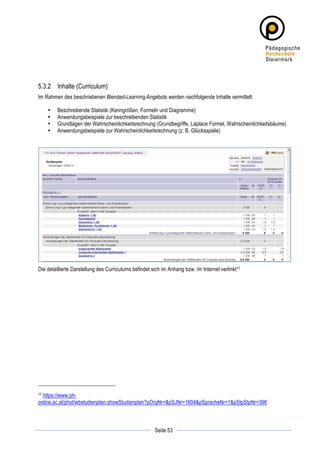 5.3.2 Inhalte (Curriculum)
Im Rahmen des beschriebenen Blended-Learning-Angebots werden nachfolgende Inhalte vermittelt:

       •   Beschreibende Statistik (Kenngrößen, Formeln und Diagramme)
       •   Anwendungsbeispiele zur beschreibenden Statistik
       •   Grundlagen der Wahrscheinlichkeitsrechnung (Grundbegriffe, Laplace Formel, Wahrscheinlichkeitsbäume)
       •   Anwendungsbeispiele zur Wahrscheinlichkeitsrechnung (z. B. Glücksspiele)




Die detaillierte Darstellung des Curriculums befindet sich im Anhang bzw. im Internet verlinkt17




17https://www.ph-
online.ac.at/phst/wbstudienplan.showStudienplan?pOrgNr=&pSJNr=1604&pSpracheNr=1&pStpStpNr=396



	
                                                                 	
  
	
  
                                                       Seite 53    	
  
 