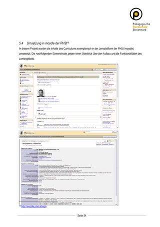 5.4         Umsetzung in moodle der PHSt18
In diesem Projekt wurden die Inhalte des Curriculums exemplarisch in der Lernplattform der PHSt (moodle)
umgesetzt. Die nachfolgenden Screenshoots geben einen Überblick über den Aufbau und die Funktionalitäten des
Lernangebots.




18     http://moodle.phst.at/login

	
                                                              	
  
	
  
                                                    Seite 54    	
  
 