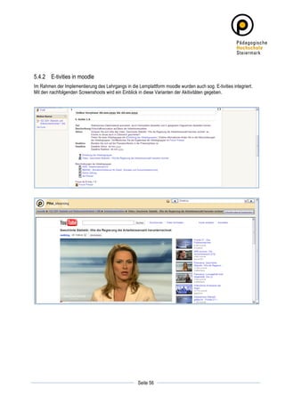5.4.2 E-tivities in moodle
Im Rahmen der Implementierung des Lehrgangs in die Lernplattform moodle wurden auch sog. E-tivities integriert.
Mit den nachfolgenden Screenshoots wird ein Einblick in diese Varianten der Akitivitäten gegeben.




	
                                                              	
  
	
  
                                                    Seite 56    	
  
 