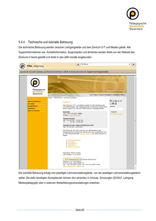 5.4.4 Technische und tutorielle Betreuung
Die technische Betreuung werden zwischen Lehrgangsleiter und dem Zentrum 5 IT und Medien geteilt. Alle
Supportinformationen wie Kontaktinformation, Supportzeiten und ähnliches werden direkt von der Website des
Zentrums 5 bereit gestellt und direkt in das LMS moodle eingebunden.




Die tutorielle Betreuung erfolgt vom jeweiligen Lehrveranstaltungsleiter, von der jeweiligen Lehrveranstaltungsleiterin
selbst. Die dafür benötigten Kompetenzen können die Lehrenden in Inhouse Schulungen (SCHILF, Lehrgang
Medienpädagogik) oder in externen Weiterbildungsveranstaltungen erwerben.




	
                                                                 	
  
	
  
                                                       Seite 60    	
  
 