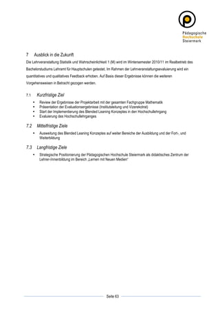 7      Ausblick in die Zukunft
Die Lehrveranstaltung Statistik und Wahrscheinlichkeit 1 (M) wird im Wintersemester 2010/11 im Realbetrieb des
Bachelorstudiums Lehramt für Hauptschulen getestet. Im Rahmen der Lehrveranstaltungsevaluierung wird ein
quantitatives und qualitatives Feedback erhoben. Auf Basis dieser Ergebnisse können die weiteren
Vorgehensweisen in Betracht gezogen werden.	
  


7.1        Kurzfristige Ziel
       •    Review der Ergebnisse der Projektarbeit mit der gesamten Fachgruppe Mathematik
       •    Präsentation der Evaluationsergebnisse (Institutsleitung und Vizerekotrat)
       •    Start der Implementierung des Blended Leaning Konzeptes in den Hochschullehrgang
       •    Evaluierung des Hochschullehrganges

7.2        Mittelfristige Ziele
       •    Ausweitung des Blended Leaning Konzeptes auf weiter Bereiche der Ausbildung und der Fort-, und
            Weiterbildung

7.3        Langfristige Ziele
       •    Strategische Positionierung der Pädagogischen Hochschule Steiermark als didaktisches Zentrum der
            Lehrer-/innenbildung im Bereich „Lernen mit Neuen Medien“




	
                                                                	
  
	
  
                                                       Seite 63   	
  
 