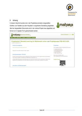 8      Anhang
In diesem Abschnitt werden die in der Projektdokumentation dargestellten
Grafiken und Tabellen aus dem Hauptteil in vergrößerter Darstellung abgebildet.
Alle hier dargestellten Dokumente sind in der mahara-Projekt-view abgebildet und
können wir in digitaler Form gedownloadet werden.




	
                                                              	
  
	
  
                                                     Seite 64   	
  
 