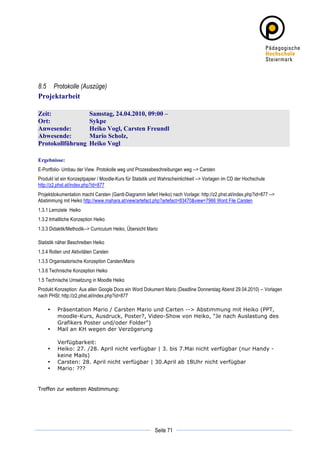 8.5 Protokolle (Auszüge)
Projektarbeit

Zeit:                     Samstag, 24.04.2010, 09:00 –
Ort:                      Sykpe
Anwesende:                Heiko Vogl, Carsten Freundl
Abwesende:                Mario Scholz,
Protokollführung          Heiko Vogl

Ergebnisse:
E-Portfolio- Umbau der View. Protokolle weg und Prozessbeschreibungen weg --> Carsten
Produkt ist ein Konzeptpapier / Moodle-Kurs für Statsitik und Wahrscheinlichkeit --> Vorlagen im CD der Hochschule
http://z2.phst.at/index.php?id=877
Projektdokumentation macht Carsten (Gantt-Diagramm liefert Heiko) nach Vorlage: http://z2.phst.at/index.php?id=877 -->
Abstimmung mit Heiko http://www.mahara.at/view/artefact.php?artefact=83470&view=7966 Word File Carsten
1.3.1 Lernziele Heiko
1.3.2 Inhaltliche Konzeption Heiko
1.3.3 Didaktik/Methodik--> Curriculum Heiko, Übersicht Mario

Statistik näher Beschreiben Heiko
1.3.4 Rollen und Aktivitäten Carsten
1.3.5 Organisatorische Konzeption Carsten/Mario
1.3.6 Technische Konzeption Heiko
1.5 Technische Umsetzung in Moodle Heiko
Produkt Konzeption: Aus allen Google Docs ein Word Dokument Mario (Deadline Donnerstag Abend 29.04.2010) -- Vorlagen
nach PHSt: http://z2.phst.at/index.php?id=877

       •   Präsentation Mario / Carsten Mario und Carten --> Abstimmung mit Heiko (PPT,
           moodle-Kurs, Ausdruck, Poster?, Video-Show von Heiko, "Je nach Auslastung des
           Grafikers Poster und/oder Folder")
       •   Mail an KH wegen der Verzögerung

           Verfügbarkeit:
       •   Heiko: 27. /28. April nicht verfügbar | 3. bis 7.Mai nicht verfügbar (nur Handy -
           keine Mails)
       •   Carsten: 28. April nicht verfügbar | 30.April ab 18Uhr nicht verfügbar
       •   Mario: ???


Treffen zur weiteren Abstimmung:




	
                                                                     	
  
	
  
                                                          Seite 71     	
  
 