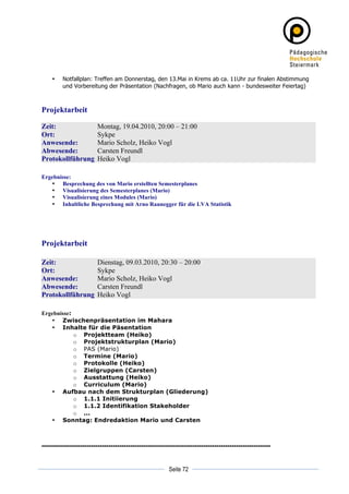 •   Notfallplan: Treffen am Donnerstag, den 13.Mai in Krems ab ca. 11Uhr zur finalen Abstimmung
           und Vorbereitung der Präsentation (Nachfragen, ob Mario auch kann - bundesweiter Feiertag)



Projektarbeit

Zeit:                    Montag, 19.04.2010, 20:00 – 21:00
Ort:                     Sykpe
Anwesende:               Mario Scholz, Heiko Vogl
Abwesende:               Carsten Freundl
Protokollführung         Heiko Vogl

Ergebnisse:
   • Besprechung des von Mario erstellten Semesterplanes
   • Visualisierung des Semesterplanes (Mario)
   • Visualisierung eines Modules (Mario)
   • Inhaltliche Besprechung mit Arno Raunegger für die LVA Statistik




Projektarbeit

Zeit:                    Dienstag, 09.03.2010, 20:30 – 20:00
Ort:                     Sykpe
Anwesende:               Mario Scholz, Heiko Vogl
Abwesende:               Carsten Freundl
Protokollführung         Heiko Vogl

Ergebnisse:
   • Zwischenpräsentation im Mahara
   • Inhalte für die Päsentation
            o Projektteam (Heiko)
            o Projektstrukturplan (Mario)
            o PAS (Mario)
            o Termine (Mario)
            o Protokolle (Heiko)
            o Zielgruppen (Carsten)
            o Ausstattung (Heiko)
            o Curriculum (Mario)
   • Aufbau nach dem Strukturplan (Gliederung)
            o 1.1.1 Initiierung
            o 1.1.2 Identifikation Stakeholder
            o ...
   • Sonntag: Endredaktion Mario und Carsten



----------------------------------------------------------------------------------------------------------

	
                                                                     	
  
	
  
                                                          Seite 72     	
  
 