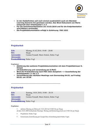 •   In der Zieldefinition soll noch einmal ausdrücklich auch ein Blended-
           Learning Szenario hin gewiesen werden. Das Word Dokument von Mario
           entspricht dem Arbeitspaket 1.1.3
       •   Für die Zwischenpräsentation am 15.03.2010 und für die Endpräsentation
           wird Mahara verwendet.
       •   Die Projektdokumentation erfolgt in Anlehnung PAS 1032




----------------------------------------------------------------------------------------------------------


Projektarbeit

Zeit:                          Montag, 01.02.2010, 19:00 – 20:00
Ort:                           Skype
Anwesende:                     Carsten Freundl, Mario Scholz, Heiko Vogl
Abwesende:
Protokollführung               Heiko Vogl

Ergebnisse:
   • Abklärung des weiteren Projektdokumentation mit dem Projektbetreuer K.
       Himpsl
       (Protokollierung und versendung per E-Mail)
   • Wird die Protokollierung nach PAS 1032 akzeptiert --> Ausarbeitung der
       Arbeitspakete 1.1 bis 1.2
   • Verschiebung des nächsten Meetings vom Donnerstag 04.02. auf Freitag
       05.02. um 19:30


---------------------------------------------------------------------------------------------------------

Projektarbeit

Zeit:                          Sonntag, 10.01.2010, 19:00 – 20:10
Ort:                           Skype
Anwesende:                     Carsten Freundl, Mario Scholz, Heiko Vogl
Abwesende:
Protokollführung               Heiko Vogl

Ergebnisse:
           •    nächstes Meeting am Mittwoch 13.01.2010 ab 19:00 Uhr per Skype
           ab dem 18.01.2009 fortlaufende Meetings: Montag und Donnerstag jeweils ab 19:00 Uhr per Skype
           •        Projektleiter: Heiko Vogl
           •        Gemeinsame Zeiterfassung per Google Docs (Einrichtung durch Heiko Vogl)



	
                                                                                     	
  
	
  
                                                                        Seite 74       	
  
 