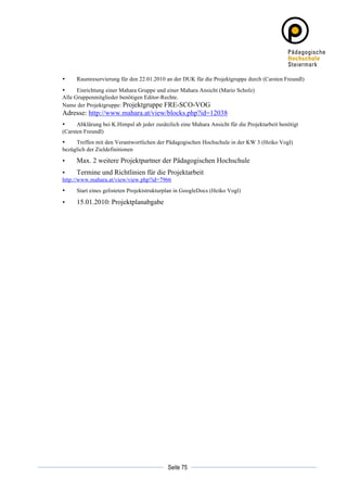 •     Raumreservierung für den 22.01.2010 an der DUK für die Projektgruppe durch (Carsten Freundl)
       •     Einrichtung einer Mahara Gruppe und einer Mahara Ansicht (Mario Scholz)
       Alle Gruppenmitglieder benötigen Editor-Rechte.
       Name der Projektgruppe: Projektgruppe FRE-SCO-VOG
       Adresse: http://www.mahara.at/view/blocks.php?id=12038
       •     Abklärung bei K.Himpsl ab jeder zusätzlich eine Mahara Ansicht für die Projektarbeit benötigt
       (Carsten Freundl)
       •    Treffen mit den Verantwortlichen der Pädagogischen Hochschule in der KW 3 (Heiko Vogl)
       bezüglich der Zieldefinitionen

       •     Max. 2 weitere Projektpartner der Pädagogischen Hochschule
       •      Termine und Richtlinien für die Projektarbeit
       http://www.mahara.at/view/view.php?id=7966
       •     Start eines gelisteten Projektstrukturplan in GoogleDocs (Heiko Vogl)

       •     15.01.2010: Projektplanabgabe




	
                                                            	
  
	
  
                                                   Seite 75   	
  
 