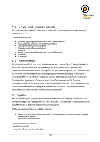2.1.2 LG Erweit. Lehrbef. Hauptschulen, Mathematik
Der Hochschullehrgang „Erweiterte. Lehrbefähigung an. Hauptschulen für Mathematik (ELHM) ist eine vier semestriger
Lehrgang3 mit 43 ECTS4.

Er besteht aus den Modulen:

          •    Einführung in grundlegende mathematische Denk- und Arbeitsweisen
          •    Anwendungen der Mathematik mit Computerunterstützung
          •    Fachmathematische Schwerpunktsetzung 1
          •    Fachmathematische Schwerpunktsetzung 2
          •    Vertiefung
          •    Analytische und reflexive Auseinandersetzung mit der Mathematik
          •    Schulpraxis 1
          •    Schulpraxis 2

2.1.3 Problembeschreibung
Der Hochschullehrgang ELHM kann nur mit einer bereits erworbenen Lehramtsprüfung für Hauptschulen besucht
werden. Das bedeutet, dass die Besucher dieses Lehrganges bereits die Lehrbefähigung für zwei andere
Gegenstände besitzen (entweder Deutsch oder Englisch, sowie einen weiteren Gegenstand aus dem Fächerkanon).
Die PHSt bietet diesen Lehrgang nicht als eigenständigen organisierten Hochschullehrgang an. Studierenden
können einzelne Module nur im Rahmen des Bachelor-Studiums „LA Hauptschulen Mathematik“ besuchen. Die
Organisationsform dieses Bachelor-Studiums ist auf ein Vollzeit-Studium ausgerichtet. Die Zielgruppe
Hochschullehrgangs ELHM sind aber die bereits im Beruf stehenden Lehrerinnen und Lehrer, deren Anforderungen
an den Studienbetrieb momentan nicht abgedeckt werden können. Ein Blended-Learning-Szenario unter der
Berücksichtung des berufsbegleitenden Aspektes soll hier Abhilfe schaffen.


2.2           Projektidee
Nach den ersten konkreten Vorgesprächen mit der Leitung der PHSt nahm die Projektidee immer mehr Form an.
Unter Berücksichtigung der Problembeschreibung sollte ein „Blended-Learning-Konzept“ für die Lehrerfortbildung im
Bereich Mathematik für die betroffenen LehrerInnen entwickelt werden.

Wichtige Voraussetzungen für diese Fortbildung sollten sein:

          •    Sie muss sich von der Erstausbildung unterscheiden, da Studierenden bereits Berufserfahrung haben, somit ist ein
               höheres Niveau ist erwünscht.
          •    Sie muss anwendungsorientiert sein



3      ### Link zum Lehrplan ###
4      European Credit Transfer and Accumulation System

	
                                                                          	
  
	
  
                                                                Seite 8     	
  
 