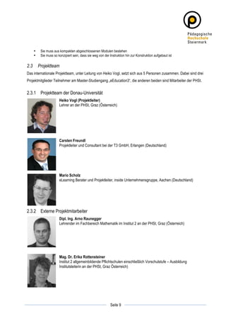 •    Sie muss aus kompakten abgeschlossenen Modulen bestehen
       •    Sie muss so konzipiert sein, dass sie weg von der Instruktion hin zur Konstruktion aufgebaut ist

2.3        Projektteam
Das internationale Projektteam, unter Leitung von Heiko Vogl, setzt sich aus 5 Personen zusammen. Dabei sind drei
Projektmitglieder Teilnehmer am Master-Studiengang „eEducation3“, die anderen beiden sind Mitarbeiter der PHSt.


2.3.1 Projektteam der Donau-Universität
                         Heiko Vogl (Projektleiter)
                         Lehrer an der PHSt, Graz (Österreich)




                         Carsten Freundl
                         Projektleiter und Consultant bei der T3 GmbH, Erlangen (Deutschland)




                         Mario Scholz
                         eLearning Berater und Projektleiter, inside Unternehmensgruppe, Aachen (Deutschland)




2.3.2 Externe Projektmitarbeiter
                         Dipl. Ing. Arno Raunegger
                         Lehrender im Fachbereich Mathematik im Institut 2 an der PHSt, Graz (Österreich)




                         Mag. Dr. Erika Rottensteiner
                         Institut 2 allgemeinbildende Pflichtschulen einschließlich Vorschulstufe – Ausbildung
                         Institutsleiterin an der PHSt, Graz Österreich)




	
                                                                         	
  
	
  
                                                               Seite 9     	
  
 