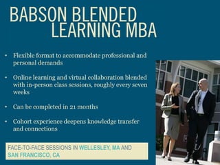 • Flexible format to accommodate professional and
personal demands
• Online learning and virtual collaboration blended
with in-person class sessions, roughly every seven
weeks
• Can be completed in 21 months
• Cohort experience deepens knowledge transfer
and connections
FACE-TO-FACE SESSIONS IN WELLESLEY, MA AND
SAN FRANCISCO, CA
 