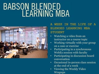 A WEEK IN THE LIFE OF A
BLENDED LEARNING MBA
STUDENT
• Watching a video from an
instructor on a course topic
• Working virtually with your group
on a case or exercise
• Participating in a synchronous
WebEx session with faculty
• Participating in discussion board
conversation
• Occasional in-person class session
at the end of a week
• Viewing the Weekly Video
Wrapups
 