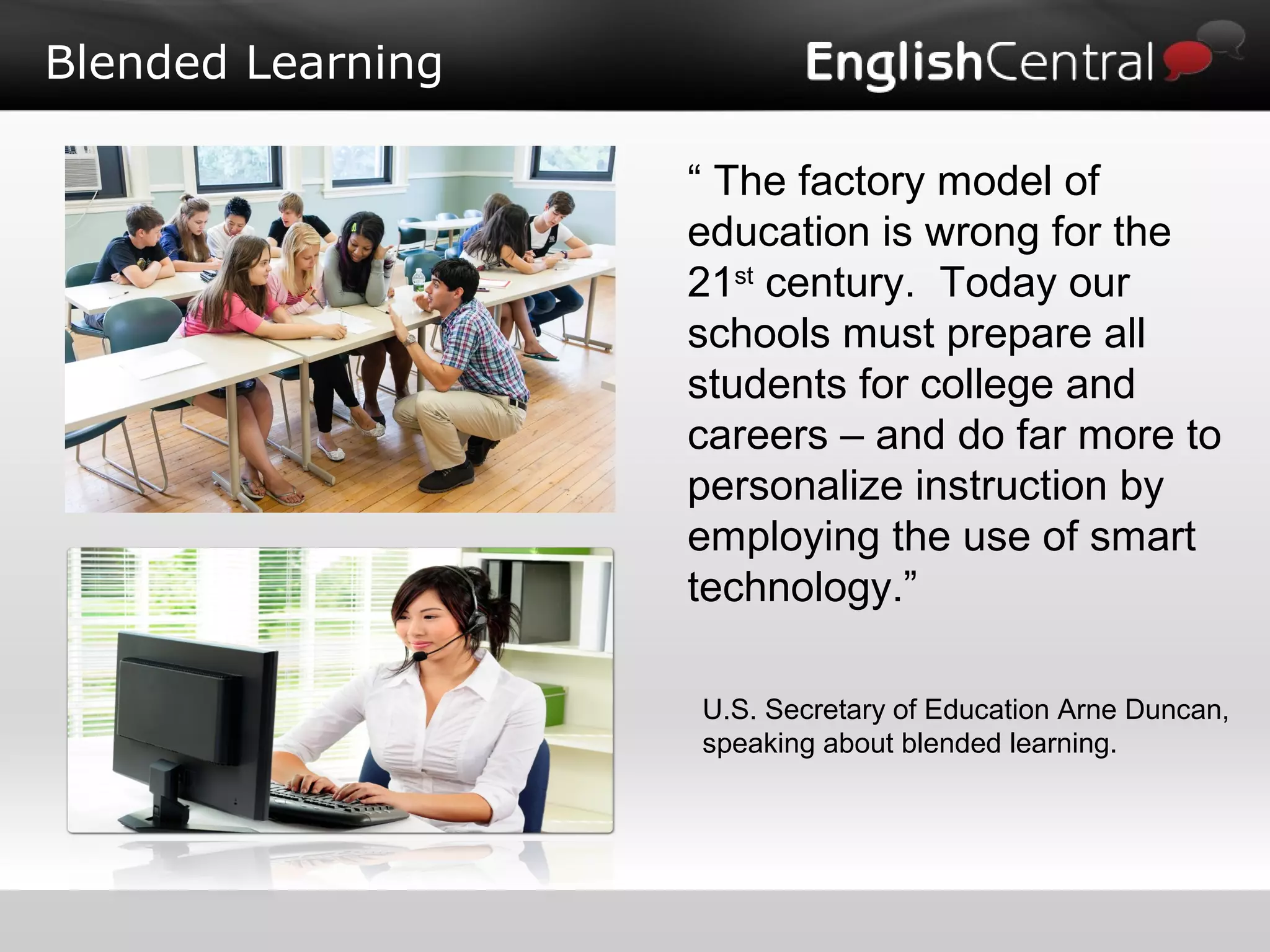 Blended Learning
“ The factory model of
education is wrong for the
21st
century. Today our
schools must prepare all
students for college and
careers – and do far more to
personalize instruction by
employing the use of smart
technology.”
U.S. Secretary of Education Arne Duncan,
speaking about blended learning.
 