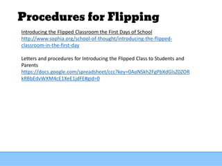 Procedures for Flipping
Introducing the Flipped Classroom the First Days of School
http://www.sophia.org/school-of-thought/introducing-the-flipped-
classroom-in-the-first-day
Letters and procedures for Introducing the Flipped Class to Students and
Parents
https://docs.google.com/spreadsheet/ccc?key=0AoNSkh2FgPbXdGlsZ0ZOR
kRBbEdvWXM4cE1XeE1jdFE#gid=0
 