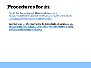 Procedures for 1:1
One to One Computing and Classroom Management
http://www.techlearning.com/from-the-classroom/0015/one-to-one-
computing-and-classroom-management/44472
Essential rules for effectively using iPads in middle school classrooms
http://isource.com/2013/03/12/essential-rules-for-effectively-using-
ipads-in-middle-school-classrooms/
 