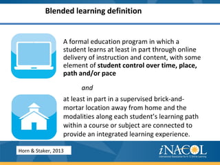 Blended learning definition
A formal education program in which a
student learns at least in part through online
delivery of instruction and content, with some
element of student control over time, place,
path and/or pace
and
at least in part in a supervised brick-and-
mortar location away from home and the
modalities along each student’s learning path
within a course or subject are connected to
provide an integrated learning experience.
Horn & Staker, 2013
 