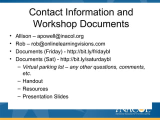 Contact Information and
Workshop Documents
• Allison – apowell@inacol.org
• Rob – rob@onlinelearningvisions.com
• Documents (Friday) - http://bit.ly/fridaybl
• Documents (Sat) - http://bit.ly/saturdaybl
– Virtual parking lot – any other questions, comments,
etc.
– Handout
– Resources
– Presentation Slides
 