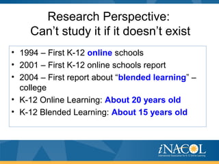 Research Perspective:
Can’t study it if it doesn’t exist
• 1994 – First K-12 online schools
• 2001 – First K-12 online schools report
• 2004 – First report about “blended learning” –
college
• K-12 Online Learning: About 20 years old
• K-12 Blended Learning: About 15 years old
 
