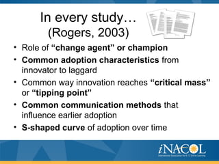 In every study…
(Rogers, 2003)
• Role of “change agent” or champion
• Common adoption characteristics from
innovator to laggard
• Common way innovation reaches “critical mass”
or “tipping point”
• Common communication methods that
influence earlier adoption
• S-shaped curve of adoption over time
 