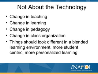 Not About the Technology
• Change in teaching
• Change in learning
• Change in pedagogy
• Change in class organization
• Things should look different in a blended
learning environment, more student
centric, more personalized learning
 