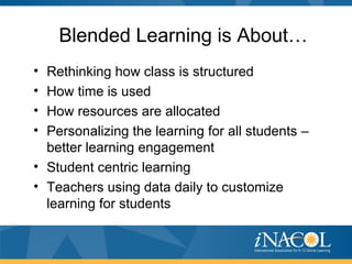 Blended Learning is About…
• Rethinking how class is structured
• How time is used
• How resources are allocated
• Personalizing the learning for all students –
better learning engagement
• Student centric learning
• Teachers using data daily to customize
learning for students
 