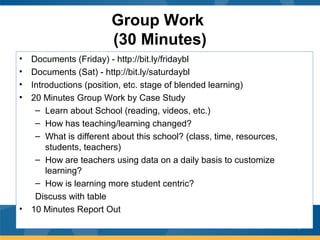 Group Work
(30 Minutes)
• Documents (Friday) - http://bit.ly/fridaybl
• Documents (Sat) - http://bit.ly/saturdaybl
• Introductions (position, etc. stage of blended learning)
• 20 Minutes Group Work by Case Study
– Learn about School (reading, videos, etc.)
– How has teaching/learning changed?
– What is different about this school? (class, time, resources,
students, teachers)
– How are teachers using data on a daily basis to customize
learning?
– How is learning more student centric?
Discuss with table
• 10 Minutes Report Out
 