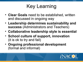 Key Learning
• Clear Goals need to be established, written
and discussed in ongoing way
• Leadership determines sustainability and
success (Administrators and Teachers)
• Collaborative leadership style is essential
• School culture of support, innovation
(it is ok to try and fail)
• Ongoing professional development
(formal and informal)
 