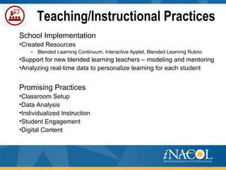 Teaching/Instructional Practices
School Implementation
•Created Resources
– Blended Learning Continuum, Interactive Applet, Blended Learning Rubric
•Support for new blended learning teachers – modeling and mentoring
•Analyzing real-time data to personalize learning for each student
Promising Practices
•Classroom Setup
•Data Analysis
•Individualized Instruction
•Student Engagement
•Digital Content
 