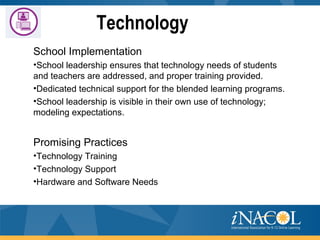 Technology
School Implementation
•School leadership ensures that technology needs of students
and teachers are addressed, and proper training provided.
•Dedicated technical support for the blended learning programs.
•School leadership is visible in their own use of technology;
modeling expectations.
Promising Practices
•Technology Training
•Technology Support
•Hardware and Software Needs
 