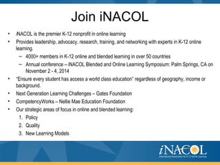 Join iNACOL
• iNACOL is the premier K-12 nonprofit in online learning
• Provides leadership, advocacy, research, training, and networking with experts in K-12 online
learning.
– 4000+ members in K-12 online and blended learning in over 50 countries
– Annual conference – iNACOL Blended and Online Learning Symposium: Palm Springs, CA on
November 2 - 4, 2014
• “Ensure every student has access a world class education” regardless of geography, income or
background.
• Next Generation Learning Challenges – Gates Foundation
• CompetencyWorks – Nellie Mae Education Foundation
• Our strategic areas of focus in online and blended learning:
1. Policy
2. Quality
3. New Learning Models
 