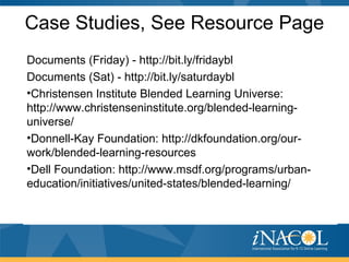 Case Studies, See Resource Page
Documents (Friday) - http://bit.ly/fridaybl
Documents (Sat) - http://bit.ly/saturdaybl
•Christensen Institute Blended Learning Universe:
http://www.christenseninstitute.org/blended-learning-
universe/
•Donnell-Kay Foundation: http://dkfoundation.org/our-
work/blended-learning-resources
•Dell Foundation: http://www.msdf.org/programs/urban-
education/initiatives/united-states/blended-learning/
 