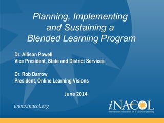 www.inacol.org
Planning, Implementing
and Sustaining a
Blended Learning Program
Dr. Allison Powell
Vice President, State and District Services
Dr. Rob Darrow
President, Online Learning Visions
June 2014
 