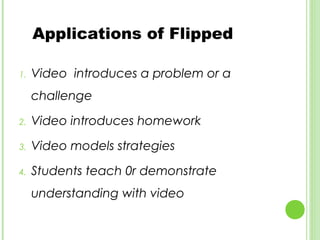 Applications of Flipped

1.   Video introduces a problem or a
     challenge

2.   Video introduces homework

3.   Video models strategies

4.   Students teach 0r demonstrate
     understanding with video
 