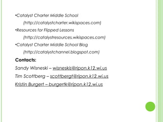 •Catalyst Charter Middle School
    (http://catalystcharter.wikispaces.com)
•Resources for Flipped Lessons
    (http://catalystresources.wikispaces.com)
•Catalyst Charter Middle School Blog
    (http://catalystchannel.blogspot.com)
Contacts:
Sandy Wisneski – wisneskis@ripon.k12.wi.us
Tim Scottberg – scottbergt@ripon.k12.wi.us
Kristin Burgert – burgertk@ripon,k12,wi.us
 
